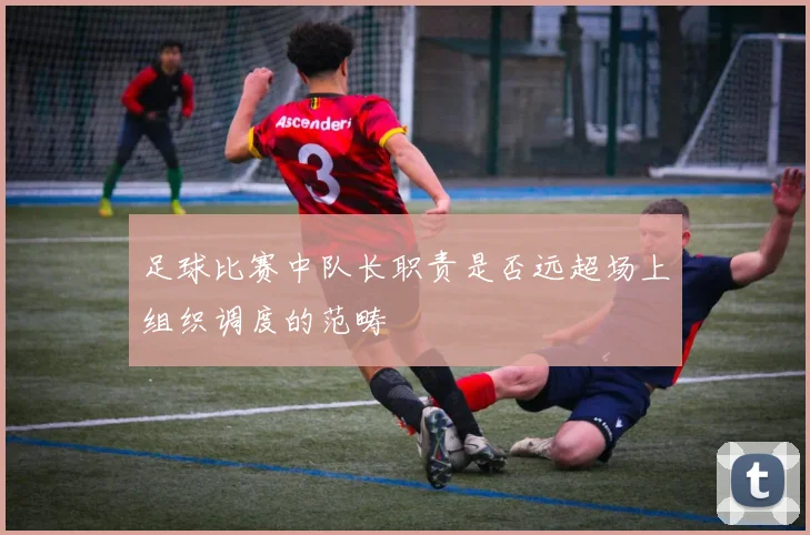 足球比赛中队长职责是否远超场上组织调度的范畴